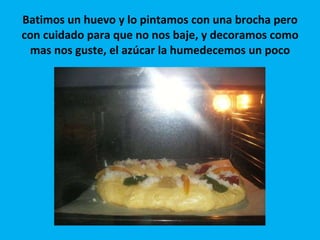 Batimos un huevo y lo pintamos con una brocha pero con cuidado para que no nos baje, y decoramos como mas nos guste, el azúcar la humedecemos un poco 