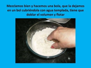 Mezclamos bien y hacemos una bola, que la dejamos en un bol cubriéndola con agua templada, tiene que doblar el volumen y flotar 