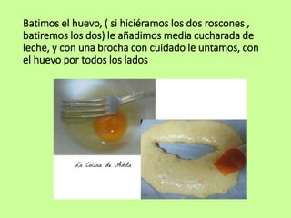 Batimos el huevo, ( si hiciéramos los dos roscones ,
batiremos los dos) le añadimos media cucharada de
leche, y con una brocha con cuidado le untamos, con
el huevo por todos los lados
 