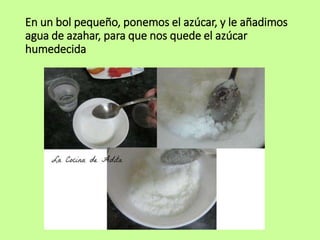 En un bol pequeño, ponemos el azúcar, y le añadimos
agua de azahar, para que nos quede el azúcar
humedecida
 