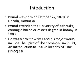 Intoduction 
• Pound was born on October 27, 1870, in 
Lincoln, Nebraska 
• Pound attended the University of Nebraska, 
earning a bachelor of arts degree in botany in 
1888 
• He was a prolific writer and his major works 
include The Spirit of The Common Law(1921, 
An Introduction to The Philosophy of Law 
(1922) etc 
 