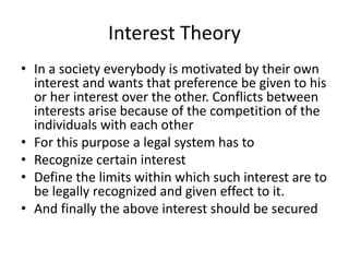 Interest Theory 
• In a society everybody is motivated by their own 
interest and wants that preference be given to his 
or her interest over the other. Conflicts between 
interests arise because of the competition of the 
individuals with each other 
• For this purpose a legal system has to 
• Recognize certain interest 
• Define the limits within which such interest are to 
be legally recognized and given effect to it. 
• And finally the above interest should be secured 
 