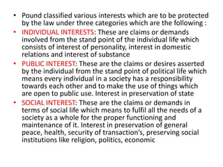 • Pound classified various interests which are to be protected 
by the law under three categories which are the following : 
• INDIVIDUAL INTERESTS: These are claims or demands 
involved from the stand point of the individual life which 
consists of interest of personality, interest in domestic 
relations and interest of substance 
• PUBLIC INTEREST: These are the claims or desires asserted 
by the individual from the stand point of political life which 
means every individual in a society has a responsibility 
towards each other and to make the use of things which 
are open to public use. Interest in preservation of state 
• SOCIAL INTEREST: These are the claims or demands in 
terms of social life which means to fulfil all the needs of a 
society as a whole for the proper functioning and 
maintenance of it. Interest in preservation of general 
peace, health, security of transaction’s, preserving social 
institutions like religion, politics, economic 
 