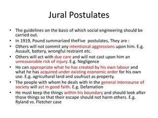 Jural Postulates 
• The guidelines on the basis of which social engineering should be 
carried out. 
• In 1919, Pound summarized theFive postulates, They are : 
• Others will not commit any intentional aggressions upon him. E.g. 
Assault, battery, wrongful restraint etc. 
• Others will act with due care and will not cast upon him an 
unreasonable risk of injury. E.g. Negligence 
• He can appropriate what he has created by his own labour and 
what he has acquired under existing economic order for his own 
use. E.g. agricultural land and usufruct as property. 
• The people with whom he deals with in the general intercourse of 
society will act in good faith. E.g. Defamation 
• He must keep the things within his boundary and should look after 
those things so that their escape should not harm others. E.g. 
Ryland vs. Fletcher case 
 