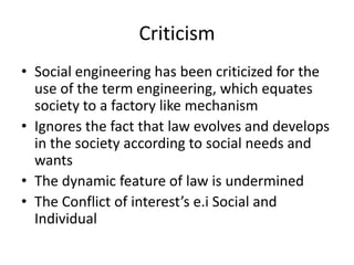 Criticism 
• Social engineering has been criticized for the 
use of the term engineering, which equates 
society to a factory like mechanism 
• Ignores the fact that law evolves and develops 
in the society according to social needs and 
wants 
• The dynamic feature of law is undermined 
• The Conflict of interest’s e.i Social and 
Individual 
