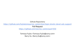 Github Repository
https://github.com/fujitatomoya/ros_comm/tree/topic-kinetic-devel-uds-support
Pull Request
https://github.com/ros/ros_comm/pull/1510
Tomoya Fujita <Tomoya.Fujita@sony.com>
Barry Xu <Barry.Xu@sony.com>
 