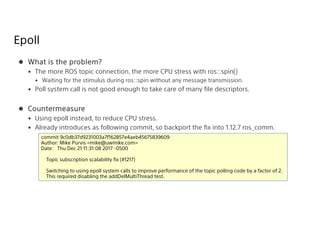 Epoll
 What is the problem?
• The more ROS topic connection, the more CPU stress with ros::spin()
• Waiting for the stimulus during ros::spin without any message transmission.
• Poll system call is not good enough to take care of many file descriptors.
 Countermeasure
• Using epoll instead, to reduce CPU stress.
• Already introduces as following commit, so backport the fix into 1.12.7 ros_comm.
commit 9c0db37d9231003a7f162857e4aeb45675839609
Author: Mike Purvis <mike@uwmike.com>
Date: Thu Dec 21 11:31:08 2017 -0500
Topic subscription scalability fix (#1217)
Switching to using epoll system calls to improve performance of the topic polling code by a factor of 2.
This required disabling the addDelMultiThread test.
 