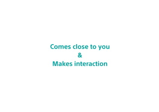 Comes close to you
&
Makes interaction
 