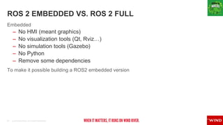 21 © 2019 WIND RIVER. ALL RIGHTS RESERVED.
ROS 2 EMBEDDED VS. ROS 2 FULL
Embedded
– No HMI (meant graphics)
– No visualization tools (Qt, Rviz…)
– No simulation tools (Gazebo)
– No Python
– Remove some dependencies
To make it possible building a ROS2 embedded version
 