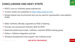 22 © 2019 WIND RIVER. ALL RIGHTS RESERVED.
CONCLUSIONS AND NEXT STEPS
 ROS 2 runs on VxWorks (great experience)
 Current results are published on https://labs.windriver.com
 Docker-based host environment that can be used for reproducible cross-platform
builds
 Make VxWorks officially supported by ROS 2 Dashing
 Provide non-commercial VxWorks SDK for RPI4
 Real-time performance tests: VxWorks, real-time ROS2 working group
 Python: VxWorks integration and test
 Windows development host support: test VxWorks build
 