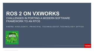 © 2019 WIND RIVER. ALL RIGHTS RESERVED.
ROS 2 ON VXWORKS
CHALLENGES IN PORTING A MODERN SOFTWARE
FRAMEWORK TO AN RTOS
A N D R E I K H O L O D N Y I , P R I N C I P A L T E C H N O L O G I S T , T E C H N O L O G Y O F F I C E
 