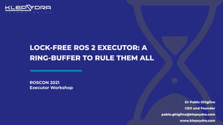 ROSCON 2021
Executor Workshop
LOCK-FREE ROS 2 EXECUTOR: A
RING-BUFFER TO RULE THEM ALL
Dr Pablo Ghiglino
CEO and Founder
pablo.ghiglino@klepsydra.com
www.klepsydra.com
 