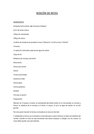ROSCÓN DE REYES

INGREDIENTES

0,6 kg de harina (tener algo más para trabajar)

0,15 l de leche entera

120 gr de mantequilla

100 gr de azúcar

3 sobres de levadura de panadería marca “Maizena” o 4 de la marca “Vahiné”

3 huevos

½ copita (3 cucharadas soperas) de agua de azahar

10 gr de sal

Ralladura de naranja y de limón

Decoración:

Huevo para pintar

Azúcar

Frutas escarchadas

Sorpresa y haba

Azúcar glass

Crema pastelera

Almíbar

O lo que se quiera

Preparación:

Mezclar los 3 huevos, la leche, la mantequilla derretida (meter en el microondas un minuto y
fuera), la ralladura de la naranja y el limón, el azúcar, la sal y el agua de azahar en un bol
grande.

Por otra parte mezclar la harina y la levadura en seco en otro bol.

Ir añadiendo la harina con la levadura al otro bol poco a poco mientras se bate con batidora de
varillas. Cuando la masa se vaya poniendo más densa empezar a trabajar con las manos. La
masa debe quedar seca pero blanda.
 