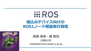 組込みデバイス向けの
ROS1ノード軽量実行環境
高瀬 英希・森 智也
（京都大学）
emb@lab3.kuis.kyoto-u.ac.jp
 