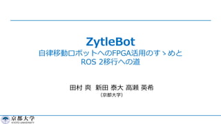 ZytleBot
⾃律移動ロボットへのFPGA活⽤のすゝめと
ROS 2移⾏への道
⽥村 爽 新⽥ 泰⼤ ⾼瀬 英希
（京都⼤学）
 
