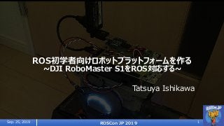 ROS初学者向けロボットプラットフォームを作る
~DJI RoboMaster S1をROS対応する~
Tatsuya Ishikawa
Sep. 25, 2019 ROSCon JP 2019 1
 