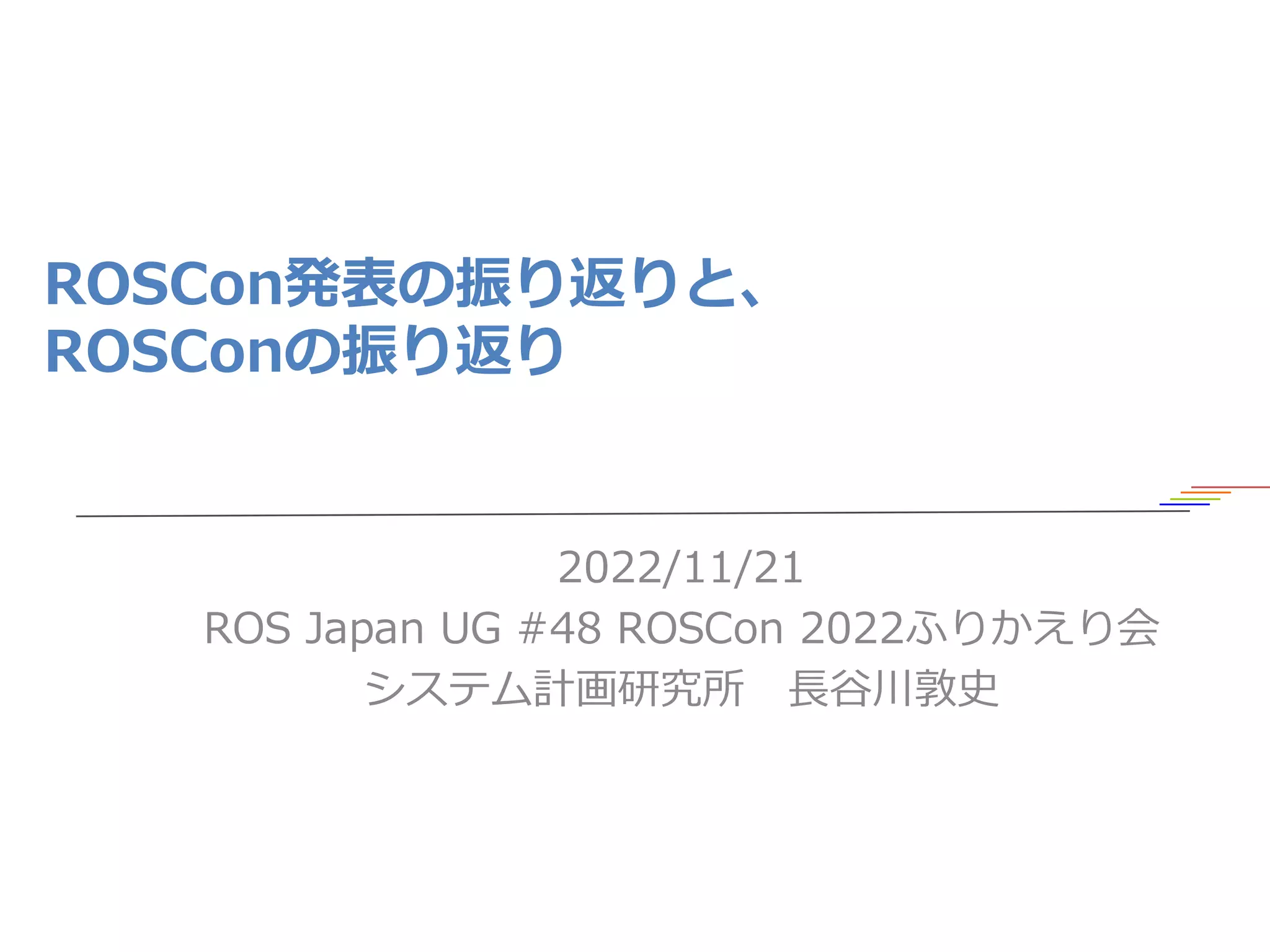 ROSCon発表の振り返りと、
ROSConの振り返り
2022/11/21
ROS Japan UG #48 ROSCon 2022ふりかえり会
システム計画研究所 長谷川敦史
1
 