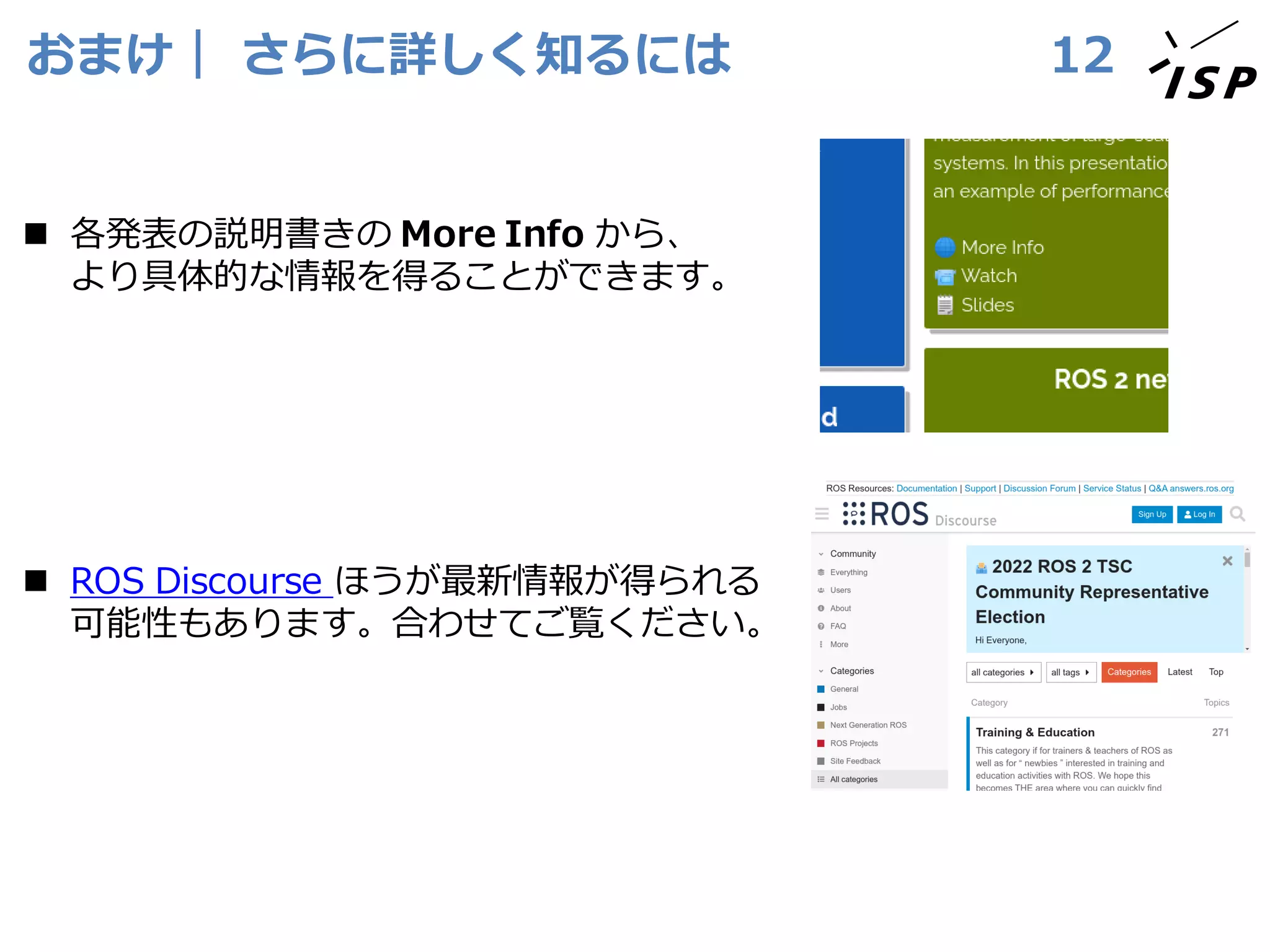 おまけ｜ さらに詳しく知るには
◼ 各発表の説明書きの More Info から、
より具体的な情報を得ることができます。
◼ ROS Discourse ほうが最新情報が得られる
可能性もあります。合わせてご覧ください。
12
 