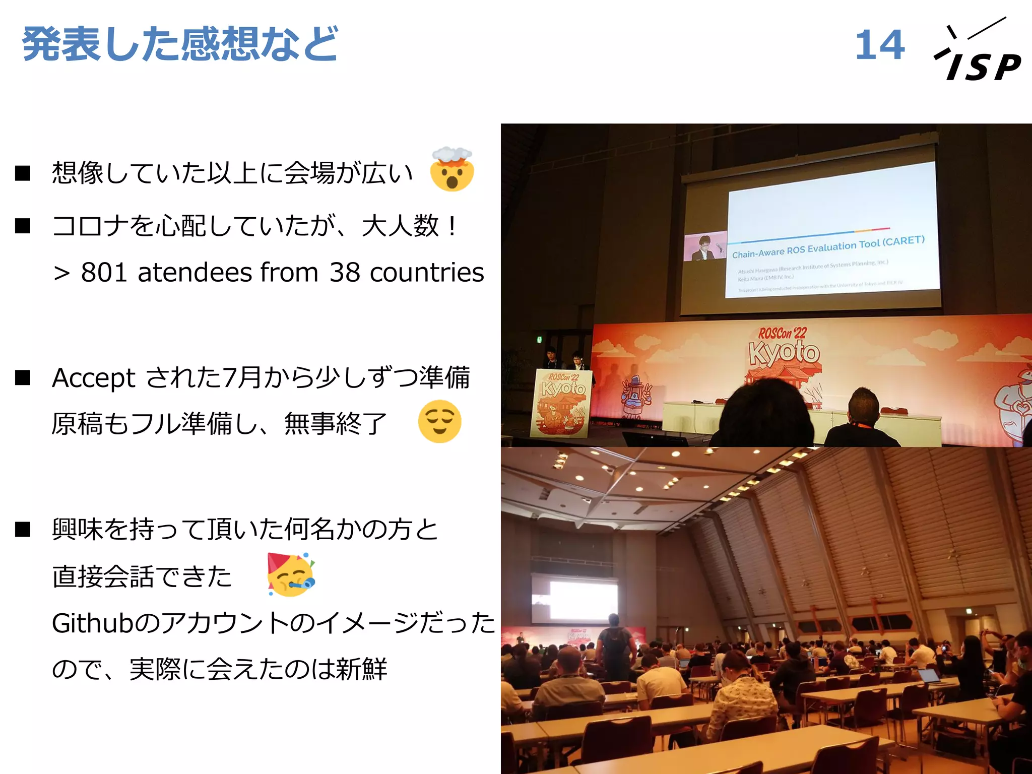 発表した感想など 14
◼ 想像していた以上に会場が広い
◼ コロナを心配していたが、大人数！
> 801 atendees from 38 countries
◼ Accept された7月から少しずつ準備
原稿もフル準備し、無事終了
◼ 興味を持って頂いた何名かの方と
直接会話できた
Githubのアカウントのイメージだった
ので、実際に会えたのは新鮮
 