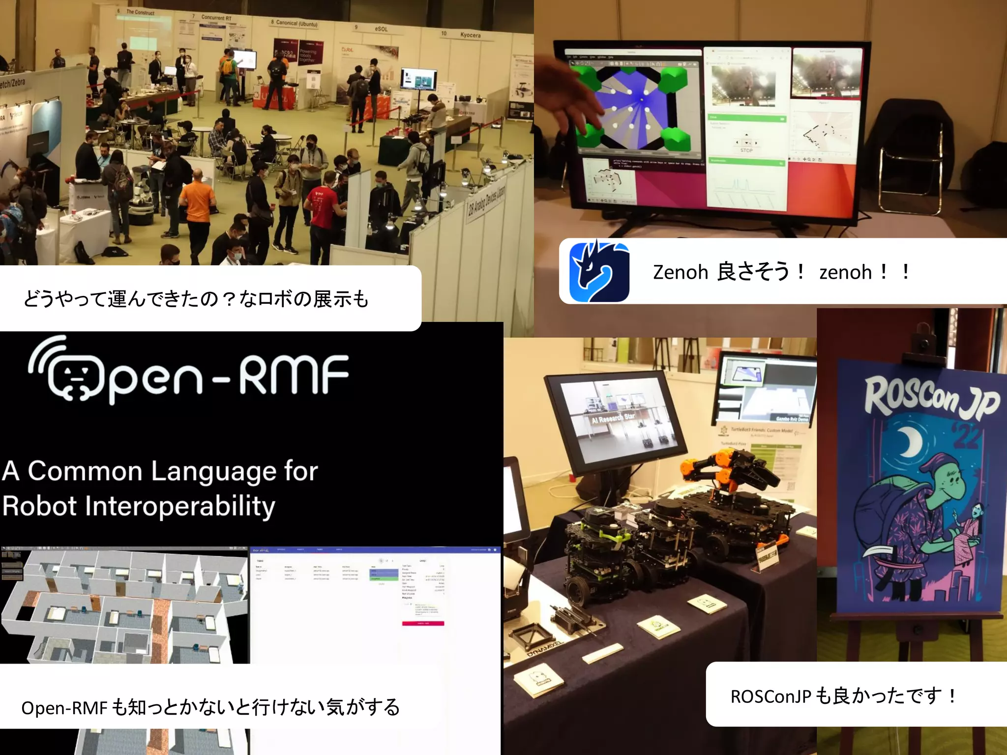 Zenoh 良さそう！ zenoh！！
Open-RMF も知っとかないと行けない気がする
どうやって運んできたの？なロボの展示も
ROSConJP も良かったです！
 