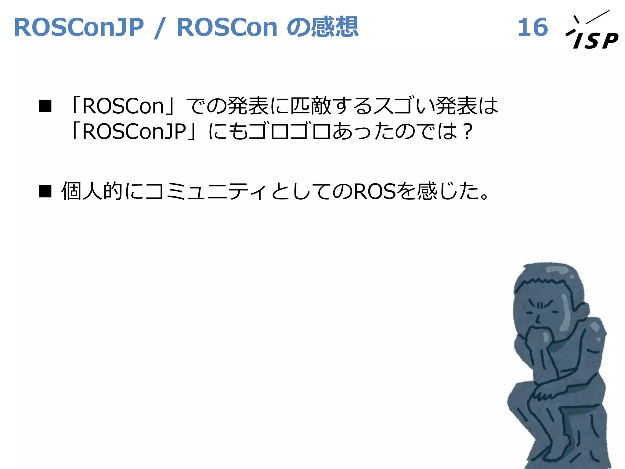 ROSConJP / ROSCon の感想
◼ 「ROSCon」での発表に匹敵するスゴい発表は
「ROSConJP」にもゴロゴロあったのでは？
◼ 個人的にコミュニティとしてのROSを感じた。
16
 