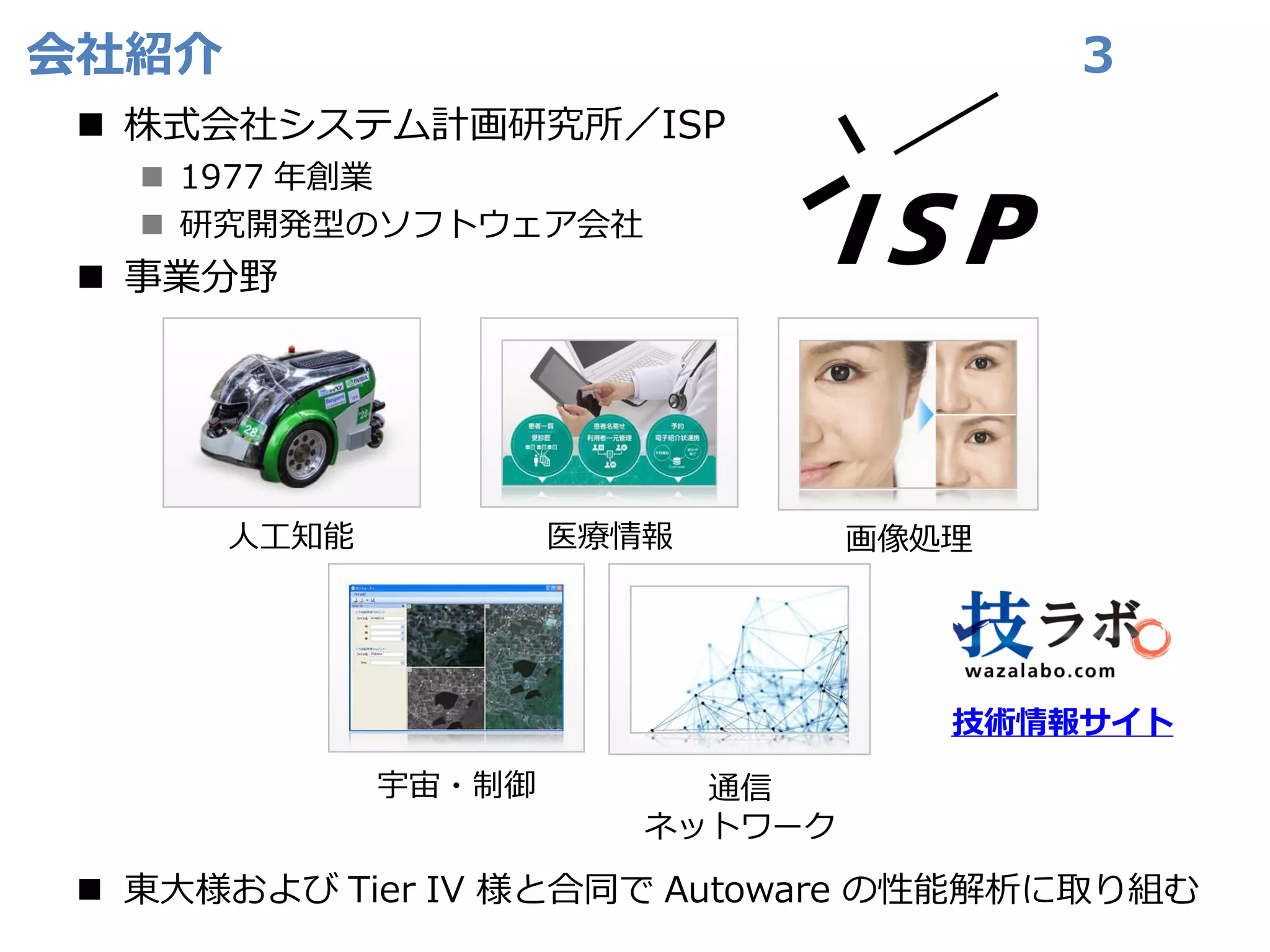 会社紹介
◼ 株式会社システム計画研究所／ISP
◼ 1977 年創業
◼ 研究開発型のソフトウェア会社
◼ 事業分野
◼ 東大様および Tier IV 様と合同で Autoware の性能解析に取り組む
3
画像処理
医療情報
宇宙・制御 通信
ネットワーク
人工知能
技術情報サイト
 