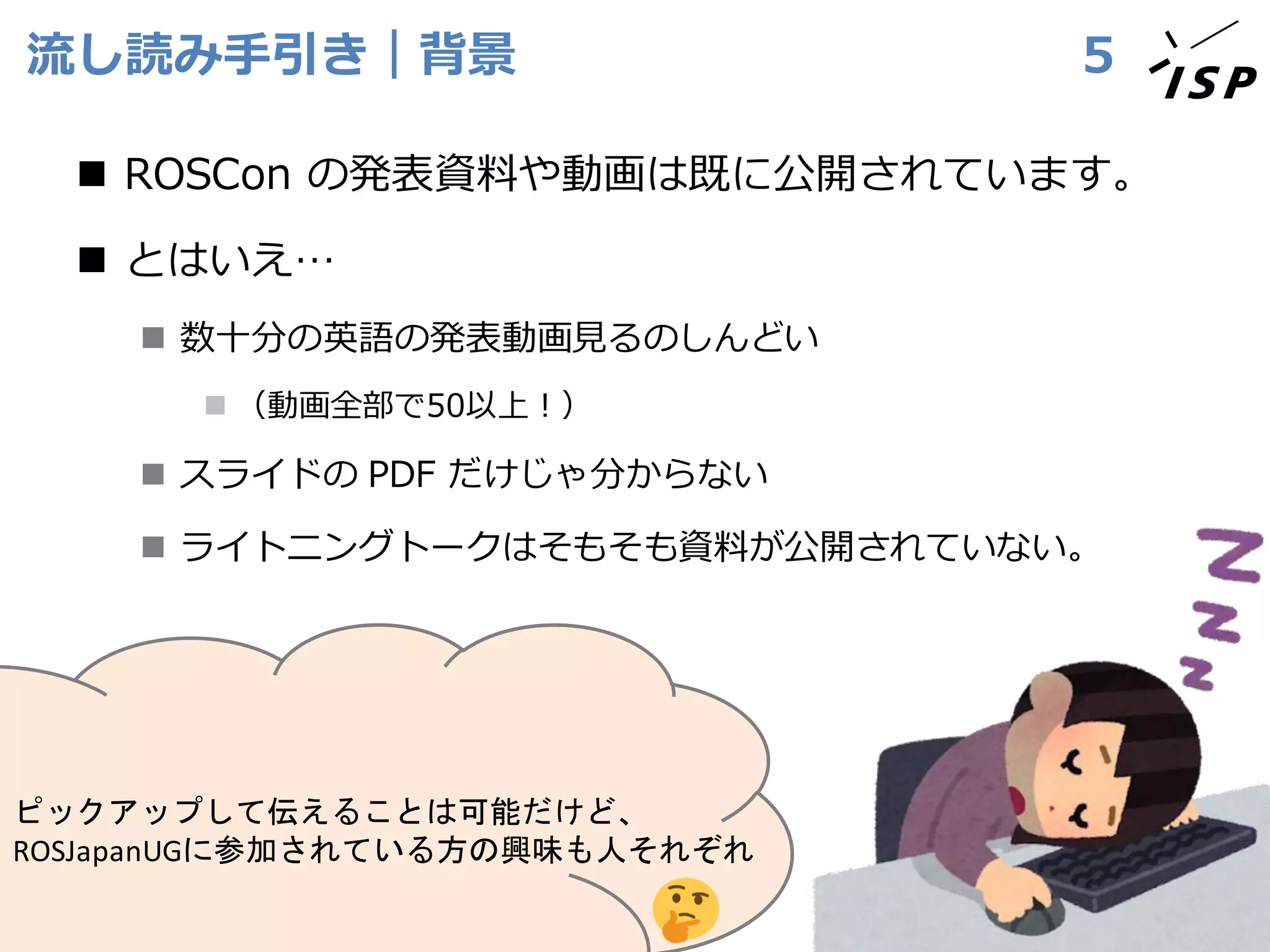 流し読み手引き｜背景
◼ ROSCon の発表資料や動画は既に公開されています。
◼ とはいえ…
◼ 数十分の英語の発表動画見るのしんどい
◼ （動画全部で50以上！）
◼ スライドの PDF だけじゃ分からない
◼ ライトニングトークはそもそも資料が公開されていない。
5
ピックアップして伝えることは可能だけど、
ROSJapanUGに参加されている方の興味も人それぞれ
 