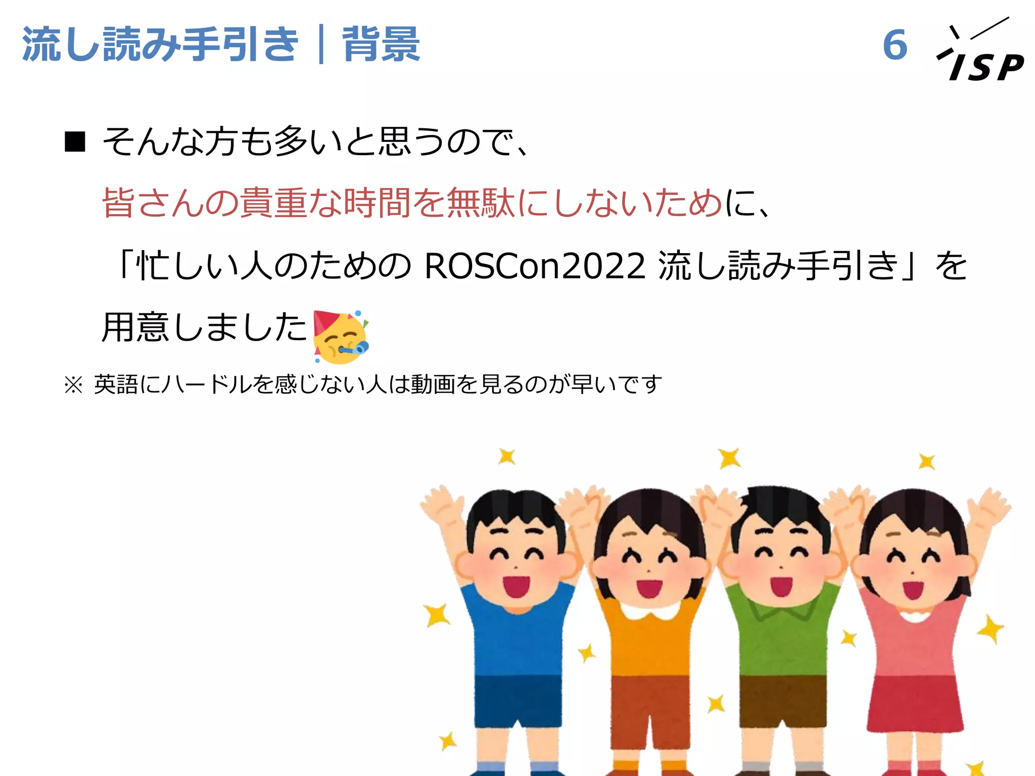 流し読み手引き｜背景
◼ そんな方も多いと思うので、
皆さんの貴重な時間を無駄にしないために、
「忙しい人のための ROSCon2022 流し読み手引き」を
用意しました
※ 英語にハードルを感じない人は動画を見るのが早いです
6
 