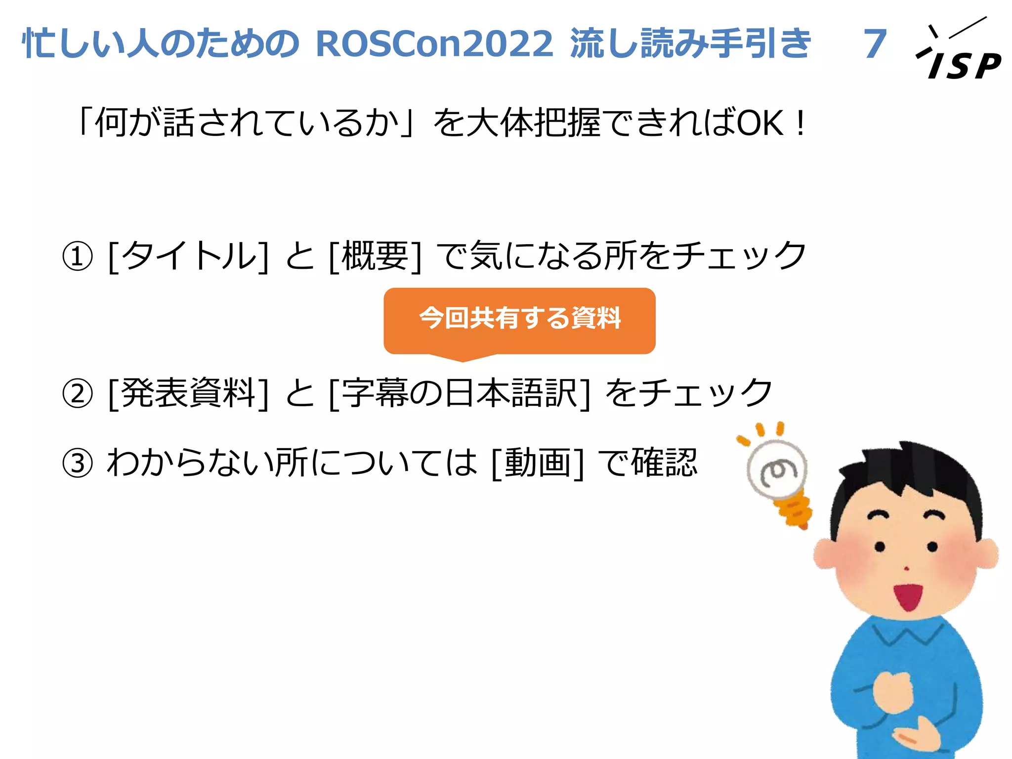 忙しい人のための ROSCon2022 流し読み手引き
「何が話されているか」を大体把握できればOK！
① [タイトル] と [概要] で気になる所をチェック
② [発表資料] と [字幕の日本語訳] をチェック
③ わからない所については [動画] で確認
7
今回共有する資料
 