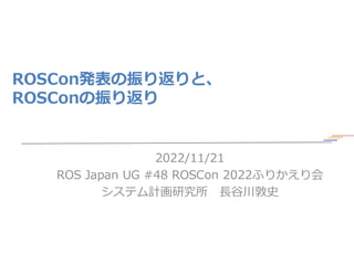 ROSCon発表の振り返りと、
ROSConの振り返り
2022/11/21
ROS Japan UG #48 ROSCon 2022ふりかえり会
システム計画研究所 長谷川敦史
1
 