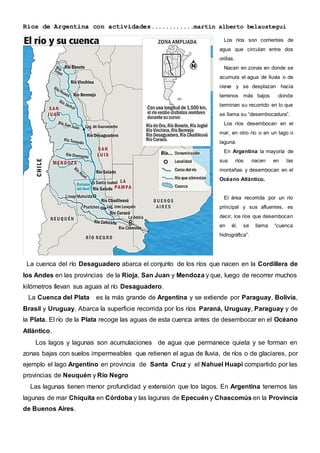 Ríos de Argentina con actividades............martin alberto belaustegui
La cuenca del río Desaguadero abarca el conjunto de los ríos que nacen en la Cordillera de
los Andes en las provincias de la Rioja, San Juan y Mendoza y que, luego de recorrer muchos
kilómetros llevan sus aguas al río Desaguadero.
La Cuenca del Plata es la más grande de Argentina y se extiende por Paraguay, Bolivia,
Brasil y Uruguay. Abarca la superficie recorrida por los ríos Paraná, Uruguay, Paraguay y de
la Plata. El río de la Plata recoge las aguas de esta cuenca antes de desembocar en el Océano
Atlántico.
Los lagos y lagunas son acumulaciones de agua que permanece quieta y se forman en
zonas bajas con suelos impermeables que retienen el agua de lluvia, de ríos o de glaciares, por
ejemplo el lago Argentino en provincia de Santa Cruz y el Nahuel Huapi compartido por las
provincias de Neuquén y Río Negro
Las lagunas tienen menor profundidad y extensión que los lagos. En Argentina tenemos las
lagunas de mar Chiquita en Córdoba y las lagunas de Epecuén y Chascomús en la Provincia
de Buenos Aires.
Los ríos son corrientes de
agua que circulan entre dos
orillas.
Nacen en zonas en donde se
acumula el agua de lluvia o de
nieve y se desplazan hacia
terrenos más bajos donde
terminan su recorrido en lo que
se llama su “desembocadura”.
Los ríos desembocan en el
mar, en otro río o en un lago o
laguna.
En Argentina la mayoría de
sus ríos nacen en las
montañas y desembocan en el
Océano Atlántico.
El área recorrida por un río
principal y sus afluentes, es
decir, los ríos que desembocan
en él, se llama “cuenca
hidrográfica”.
 