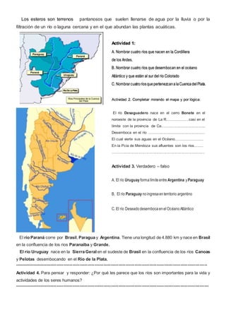 Los esteros son terrenos pantanosos que suelen llenarse de agua por la lluvia o por la
filtración de un río o laguna cercana y en el que abundan las plantas acuáticas.
El río Paraná corre por Brasil, Paragua y Argentina. Tiene una longitud de 4.880 km y nace en Brasil
en la confluencia de los rios Paranaiba y Grande.
El río Uruguay nace en la Sierra Geral en el sudeste de Brasil en la confluencia de los ríos Canoas
y Pelotas desembocando en el Río de la Plata.
**********************************************************************************************************************************
Actividad 4. Para pensar y responder: ¿Por qué les parece que los ríos son importantes para la vida y
actividades de los seres humanos?
***********************************************************************************************************************************
Actividad 1:
A. Nombrar cuatro ríos que nacen en la Cordillera
de los Andes.
B. Nombrar cuatro ríos que desembocan en el océano
Atlántico y que están al sur del río Colorado
C. NombrarcuatroríosquepertenezcanalaCuencadelPlata.
Actividad 2. Completar mirando el mapa y por lógica:
El río Desaguadero nace en el cerro Bonete en el
noroeste de la provincia de La R....................casi en el
límite con la provincia de Ca.........................................
Desemboca en el río .....................................................
El cual vierte sus aguas en el Océano..........................
En la Pcia de Mendoza sus afluentes son los ríos........
.......................................................................................
Actividad 3. Verdadero – falso
A. El río Uruguay formalímiteentre Argentina yParaguay
B. El río Paraguay noingresaenterritorio argentino
C. El río DeseadodesembocaenelOcéanoAtlántico
 