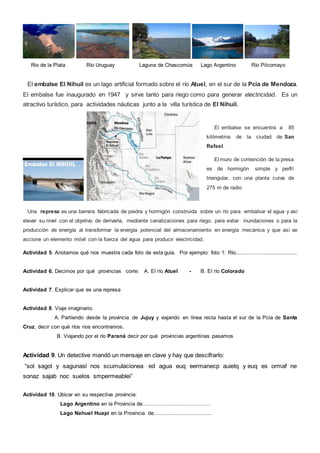 Rio de la Plata Río Uruguay Laguna de Chascomús Lago Argentino Río Pilcomayo
El embalse El Nihuil es un lago artificial formado sobre el río Atuel, en el sur de la Pcia de Mendoza.
El embalse fue inaugurado en 1947 y sirve tanto para riego como para generar electricidad. Es un
atractivo turístico, para actividades náuticas junto a la villa turística de El Nihuil.
Una represa es una barrera fabricada de piedra y hormigón construida sobre un río para embalsar el agua y así
elevar su nivel con el objetivo de derivarla, mediante canalizaciones para riego, para evitar inundaciones o para la
producción de energía al transformar la energía potencial del almacenamiento en energía mecánica y que así se
accione un elemento móvil con la fuerza del agua para producir electricidad.
Actividad 5. Anotamos qué nos muestra cada foto de esta guía. Por ejemplo: foto 1: Río........................................
Actividad 6. Decimos por qué provincias corre: A. El río Atuel - B. El río Colorado
Actividad 7. Explicar que es una represa
Actividad 8. Viaje imaginario.
A. Partiendo desde la provincia de Jujuy y viajando en línea recta hasta el sur de la Pcia de Santa
Cruz, decir con qué ríos nos encontramos.
B. Viajando por el río Paraná decir por qué provincias argentinas pasamos
Actividad 9. Un detective mandó un mensaje en clave y hay que descifrarlo:
“sol sagol y sagunasl nos scumulacionea ed agua euq eermanecp auietq y euq es ormaf ne
sonaz sajab noc suelos smpermeablei”
Actividad 10. Ubicar en su respectiva provincia:
Lago Argentino en la Provincia de..........................................
Lago Nahuel Huapi en la Provincia de....................................
El embalse se encuentra a 85
kilómetros de la ciudad de San
Rafael.
El muro de contención de la presa
es de hormigón simple y perfil
triangular, con una planta curva de
275 m de radio
 