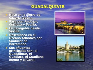 Nace en la Sierra de Cazorla (Jaén). Pasa por: Andújar, Córdoba y Sevilla. Es navegable desde Sevilla. Desemboca en el Océano Atlántico por Sanlúcar de Barrameda. Sus afluentes principales son: el Guadalimar, el Guadiato, el Guadiana menor y el Genil.  GUADALQUIVIR 