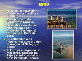 Nace en los Picos de Europa en la Cordillera Cantábrica. Pasa por Logroño, Zaragoza y Tortosa. Desemboca en el mar Mediterráneo por Amposta (Tarragona) formando el Delta del Ebro. Sus afluentes más importantes son: el Jalón, el Aragón, el Gállego, el Segre. El Ebro es el segundo río más largo, después del Tajo y el más caudaloso de la Península Ibérica. EBRO 