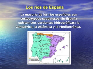 La mayoría de los ríos españoles son cortos y poco caudalosos. En España existen tres vertientes hidrográficas: la Cantábrica, la Atlántica y la Mediterránea.  Los ríos de España 