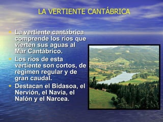 La vertiente cantábrica comprende los ríos que vierten sus aguas al Mar Cantábrico. Los ríos de esta vertiente son cortos, de régimen regular y de gran caudal.  Destacan el Bidasoa, el Nervión, el Navia, el Nalón y el Narcea. LA VERTIENTE CANTÁBRICA 