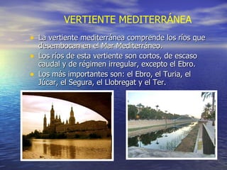 La vertiente mediterránea comprende los ríos que desembocan en el Mar Mediterráneo. Los ríos de esta vertiente son cortos, de escaso caudal y de régimen irregular, excepto el Ebro. Los más importantes son: el Ebro, el Turia, el Júcar, el Segura, el Llobregat y el Ter.  VERTIENTE MEDITERRÁNEA 