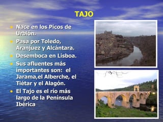 Nace en los Picos de Urbión. Pasa por Toledo, Aranjuez y Alcántara. Desemboca en Lisboa. Sus afluentes más importantes son:  el Jarama,el Alberche, el Tiétar y el Alagón. El Tajo es el río más largo de la Península Ibérica TAJO 