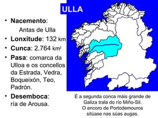 • Nacemento: 
Antas de Ulla 
ULLA 
• Lonxitude: 132 km 
• Cunca: 2.764 km2 
• Pasa: comarca da 
Ulloa e os concellos 
da E...