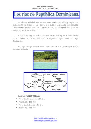 Altza Herri Ikastetxea, 1
                     HIPI GELA – LAGUNTZA GELA




      República Dominicana cuenta con numerosos ríos y lagos. En
gran parte es debido a su relieve, con cuatro cordilleras montañosas
importantes, por ser una isla y por su clima, con su época de lluvias de
varios meses de duración.

     Los ríos de República Dominicana llevan sus aguas al mar Caribe
y al Océano Atlántico, así como a algunos lagos, como al Lago
Enriquillo.

      El lago Enriquillo está en la zona sudoeste, a 30 metros por debajo
del nivel del mar.




                              Lago Enriquillo




       Los ríos más largos son:
   •   Yaque del Norte con 296 km.
   •   Yuna, con 150 km.
   •   Yaque del Sur, de 183 km
   •   Ozama de 148 km.



                        http://hipialtza.blogspot.com –
                       http://margarigela.blogspot.com
 