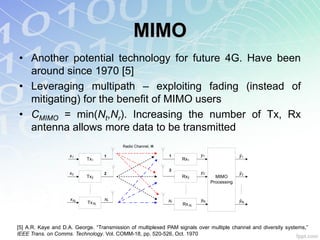 MIMO
• Another potential technology for future 4G. Have been
  around since 1970 [5]
• Leveraging multipath – exploiting fading (instead of
  mitigating) for the benefit of MIMO users
• CMIMO = min(Nt,Nr). Increasing the number of Tx, Rx
  antenna allows more data to be transmitted
                                          Radio Channel, H

                     x1             1                        1            y1                 ŷ1
                            Tx1                                   Rx1

                                                             2
                     x2             2                                     y2                 ŷ2
                            Tx2                                   Rx2             MIMO
                                                                                Processing


                     x Nt           Nt                       Nr           yNr                ŷNr
                            Tx Nt                                 Rx Nr




[5] A.R. Kaye and D.A. George. “Transmission of multiplexed PAM signals over multiple channel and diversity systems,”
IEEE Trans. on Comms. Technology. Vol. COMM-18, pp. 520-526, Oct. 1970
 