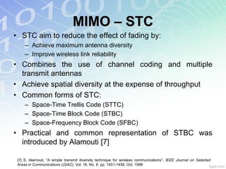 MIMO – STC
• STC aim to reduce the effect of fading by:
     – Achieve maximum antenna diversity
     – Improve wireless link reliability
• Combines the use of channel coding and multiple
  transmit antennas
• Achieve spatial diversity at the expense of throughput
• Common forms of STC:
     – Space-Time Trellis Code (STTC)
     – Space-Time Block Code (STBC)
     – Space-Frequency Block Code (SFBC)
• Practical and common representation of STBC was
  introduced by Alamouti [7]

 [7] S. Alamouti, “A simple transmit diversity technique for wireless communications”, IEEE Journal on Selected
 Areas in Communications (JSAC), Vol. 16, No. 8, pp. 1451-1458, Oct. 1998
 