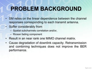 PROBLEM BACKGROUND
• SM relies on the linear dependence between the channel
  responses corresponding to each transmit antenna.
• Suffer considerably from
   – Spatial subchannels correlation and/or,
   – Ricean fading component
• Result in an near rank one MIMO channel matrix.
• Cause degradation of downlink capacity. Retransmission
  and combining techniques does not improve the BER
  performance.
 
