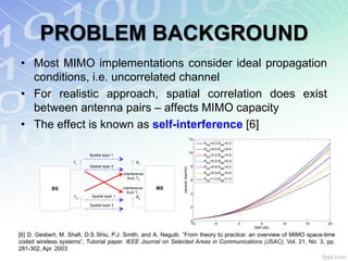 PROBLEM BACKGROUND
• Most MIMO implementations consider ideal propagation
  conditions, i.e. uncorrelated channel
• For realistic approach, spatial correlation does exist
  between antenna pairs – affects MIMO capacity
• The effect is known as self-interference [6]
                                                                                     12
                                                                                           RBS=0.0,RMS=0.0
                                                                                           RBS=0.4,RMS=0.4
                                                                                     10
                          Spatial layer 1                                                  RBS=0.5,RMS=0.5

                    T1                               R1                                    RBS=0.0,RMS=0.9
                          Spatial layer 2                                             8    RBS=0.9,RMS=0.0




                                                                 capacity (bps/Hz)
                                             Interference                                  RBS=0.9,RMS=0.9
                                                from T2                               6    RBS=1.0,RMS=1.0

            BS                               Interference   MS
                                                from T1                               4
                    T2     Spatial layer 1            R2

                          Spatial layer 2
                                                                                      2



                                                                                     0
                                                                                     -10        -5           0      5       10   15   20
                                                                                                                 SNR (dB)

[6] D. Gesbert, M. Shafi, D.S Shiu, P.J. Smith, and A. Naguib. “From theory to practice: an overview of MIMO space-time
coded wireless systems”, Tutorial paper. IEEE Journal on Selected Areas in Communications (JSAC), Vol. 21, No. 3, pp.
281-302, Apr. 2003
 