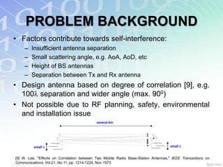 PROBLEM BACKGROUND
• Factors contribute towards self-interference:
    –   Insufficient antenna separation
    –   Small scattering angle, e.g. AoA, AoD, etc
    –   Height of BS antennas
    –   Separation between Tx and Rx antenna
• Design antenna based on degree of correlation [9], e.g.
  100 separation and wider angle (max. 900)
• Not possible due to RF planning, safety, environmental
  and installation issue
                                            several km




         small                                                                     small


[9] W. Lee, "Effects on Correlation between Two Mobile Radio Base-Station Antennas," IEEE Transactions on
Communications, Vol.21, No.11, pp. 1214-1224, Nov 1973
 