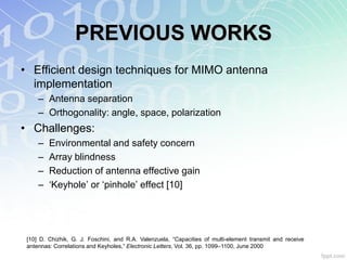 PREVIOUS WORKS
• Efficient design techniques for MIMO antenna
  implementation
     – Antenna separation
     – Orthogonality: angle, space, polarization
• Challenges:
     –   Environmental and safety concern
     –   Array blindness
     –   Reduction of antenna effective gain
     –   „Keyhole‟ or „pinhole‟ effect [10]




 [10] D. Chizhik, G. J. Foschini, and R.A. Valenzuela, “Capacities of multi-element transmit and receive
 antennas: Correlations and Keyholes,” Electronic Letters, Vol. 36, pp. 1099–1100, June 2000
 