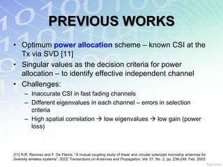 PREVIOUS WORKS
• Optimum power allocation scheme – known CSI at the
  Tx via SVD [11]
• Singular values as the decision criteria for power
  allocation – to identify effective independent channel
• Challenges:
      – Inaccurate CSI in fast fading channels
      – Different eigenvalues in each channel – errors in selection
        criteria
      – High spatial correlation  low eigenvalues  low gain (power
        loss)



[11] R.R. Ramirez and F. De Flaviis, "A mutual coupling study of linear and circular polarized microstrip antennas for
diversity wireless systems", IEEE Transactions on Antennas and Propagation, Vol. 51, No. 2, pp. 238-248, Feb. 2003
 