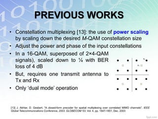 PREVIOUS WORKS
• Constellation multiplexing [13]: the use of power scaling
  by scaling down the desired M-QAM constellation size
• Adjust the power and phase of the input constellations
• In a 16-QAM, superposed of 2×4-QAM
                                                                                                                s2
  signals), scaled down to ¼ with BER                                                 te
                                                                                      xt
                                                                                              te
                                                                                              xt
                                                                                                      te
                                                                                                      xt
                                                                                                                     te
                                                                                                                     xt




  loss of 4 dB                                                                        te      te     te
                                                                                                           s1

                                                                                                                     te
                                                                                      xt      xt     xt              xt



• But, requires one transmit antenna to
                                                                                      te      te     te              te


  Tx and Rx                                                                           xt      xt     xt              xt




• Only „dual mode‟ operation                                                          te
                                                                                      xt
                                                                                              te
                                                                                              xt
                                                                                                     te
                                                                                                     xt
                                                                                                                     te
                                                                                                                     xt




[13] J. Akhtar, D. Gesbert, "A closed-form precoder for spatial multiplexing over correlated MIMO channels", IEEE
Global Telecommunications Conference, 2003. GLOBECOM '03, Vol. 4, pp. 1847-1851, Dec. 2003
 