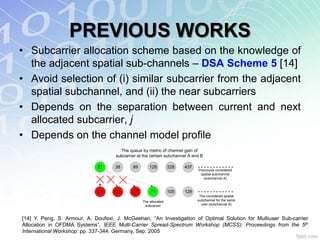 PREVIOUS WORKS
• Subcarrier allocation scheme based on the knowledge of
  the adjacent spatial sub-channels – DSA Scheme 5 [14]
• Avoid selection of (i) similar subcarrier from the adjacent
  spatial subchannel, and (ii) the near subcarriers
• Depends on the separation between current and next
  allocated subcarrier, j
• Depends on the channel model profile
                                       The queue by metric of channel gain of
                                     subcarrier at the certain subchannel A and B

                             21     38       89       128         328   437
                                                                              Previously considered
                                                                               spatial subchannel
                                                                                 (subchannel A)


                             21     26       30       71          105   128
                                                                               The considered spatial
                                                  The allocated               subchannel for the same
                                                   subcarrier                   user (subchannel B)



[14] Y. Peng, S. Armour, A. Doufexi, J. McGeehan, “An Investigation of Optimal Solution for Multiuser Sub-carrier
Allocation in OFDMA Systems”, IEEE Multi-Carrier Spread-Spectrum Workshop (MCSS): Proceedings from the 5th
International Workshop: pp. 337-344. Germany, Sep. 2005
 